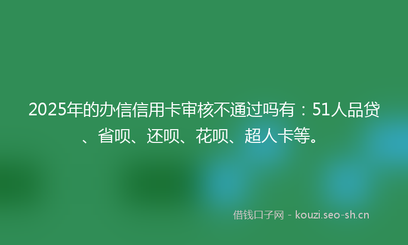 2025年的办信信用卡审核不通过吗有：51人品贷、省呗、还呗、花呗、超人卡等。