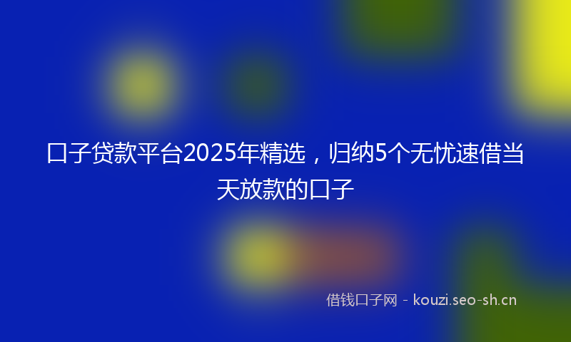 口子贷款平台2025年精选，归纳5个无忧速借当天放款的口子
