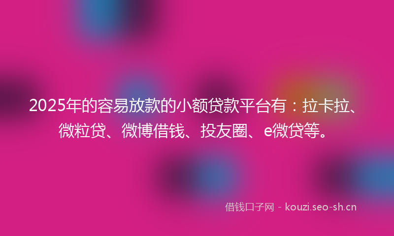 2025年的容易放款的小额贷款平台有：拉卡拉、微粒贷、微博借钱、投友圈、e微贷等。