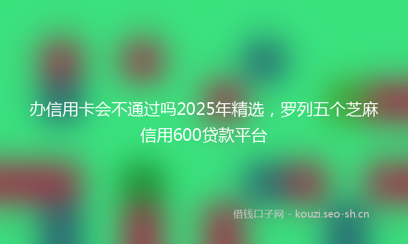 办信用卡会不通过吗2025年精选，罗列五个芝麻信用600贷款平台