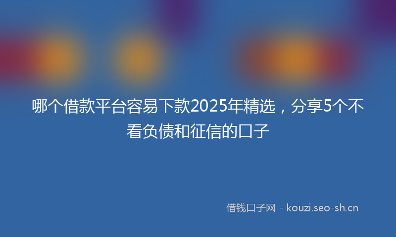 哪个借款平台容易下款2025年精选，分享5个不看负债和征信的口子
