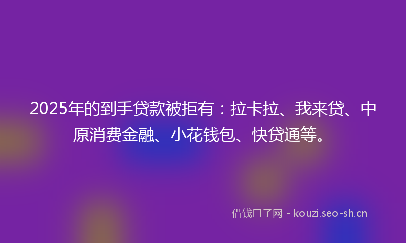 2025年的到手贷款被拒有：拉卡拉、我来贷、中原消费金融、小花钱包、快贷通等。
