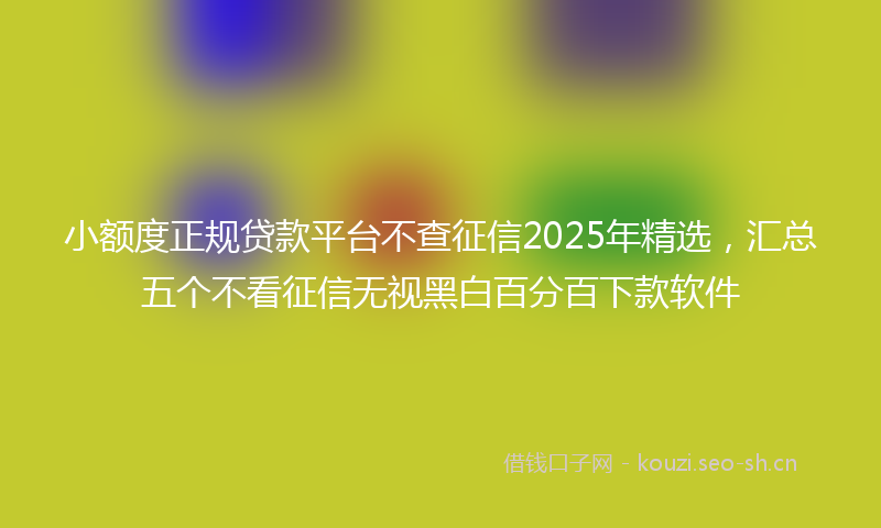 小额度正规贷款平台不查征信2025年精选,汇总五个不看征信无视黑白百分百下款软件