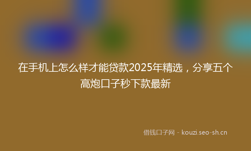 在手机上怎么样才能贷款2025年精选，分享五个高炮口子秒下款最新