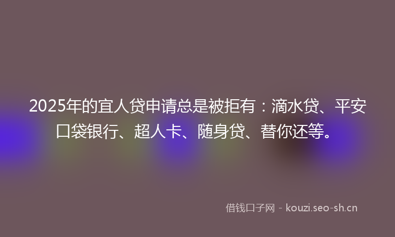 2025年的宜人贷申请总是被拒有：滴水贷、平安口袋银行、超人卡、随身贷、替你还等。