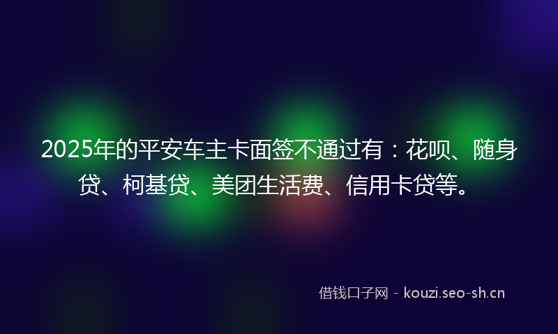 2025年的平安车主卡面签不通过有：花呗、随身贷、柯基贷、美团生活费、信用卡贷等。