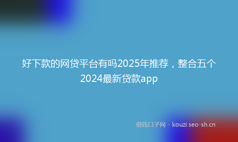 好下款的网贷平台有吗2025年推荐，整合五个2024最新贷款app