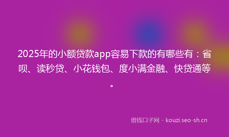 2025年的小额贷款app容易下款的有哪些有：省呗、读秒贷、小花钱包、度小满金融、快贷通等。