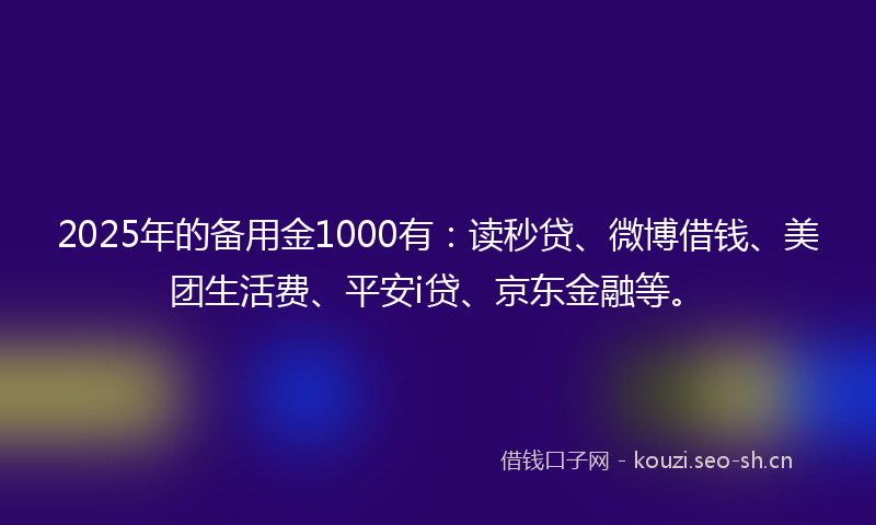 2025年的备用金1000有：读秒贷、微博借钱、美团生活费、平安i贷、京东金融等。