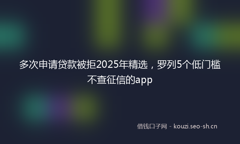 多次申请贷款被拒2025年精选，罗列5个低门槛不查征信的app