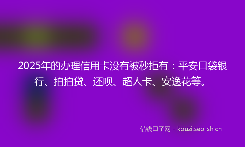 2025年的办理信用卡没有被秒拒有：平安口袋银行、拍拍贷、还呗、超人卡、安逸花等。