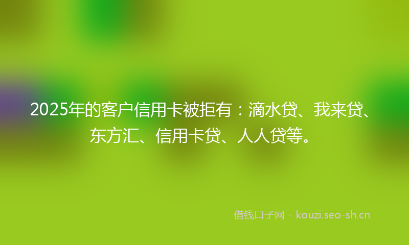 2025年的客户信用卡被拒有:滴水贷、我来贷、东方汇、信用卡贷、人人贷等。