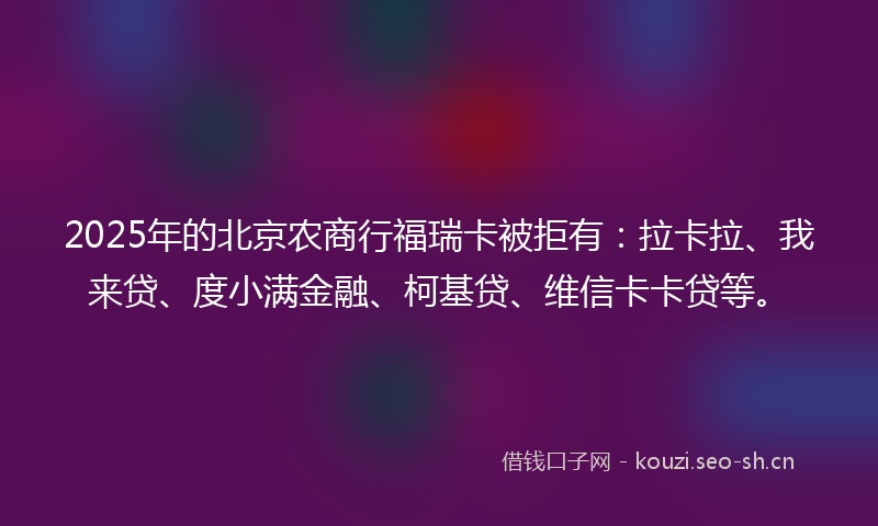 2025年的北京农商行福瑞卡被拒有：拉卡拉、我来贷、度小满金融、柯基贷、维信卡卡贷等。