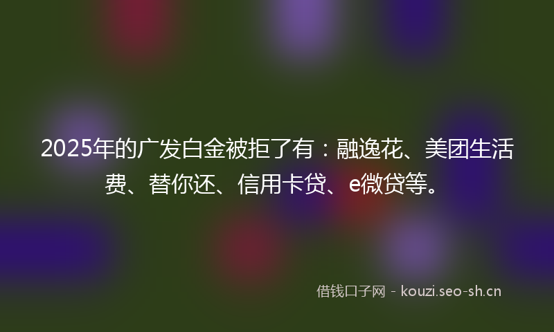 2025年的广发白金被拒了有：融逸花、美团生活费、替你还、信用卡贷、e微贷等。