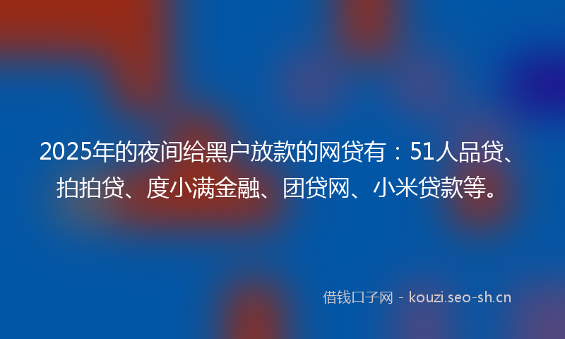 2025年的夜间给黑户放款的网贷有：51人品贷、拍拍贷、度小满金融、团贷网、小米贷款等。