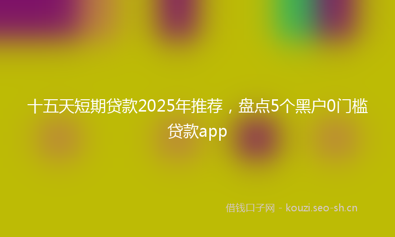 十五天短期贷款2025年推荐,盘点5个黑户0门槛贷款app