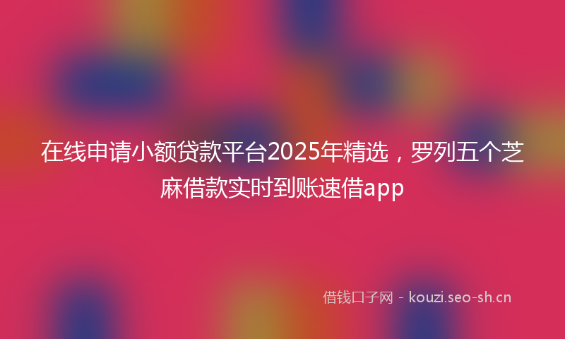 在线申请小额贷款平台2025年精选，罗列五个芝麻借款实时到账速借app