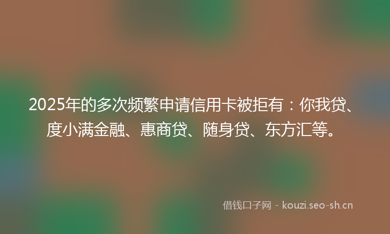 2025年的多次频繁申请信用卡被拒有：你我贷、度小满金融、惠商贷、随身贷、东方汇等。