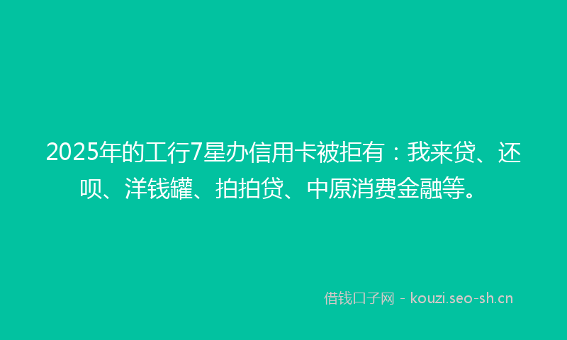 2025年的工行7星办信用卡被拒有:我来贷、还呗、洋钱罐、拍拍贷、中原消费金融等。