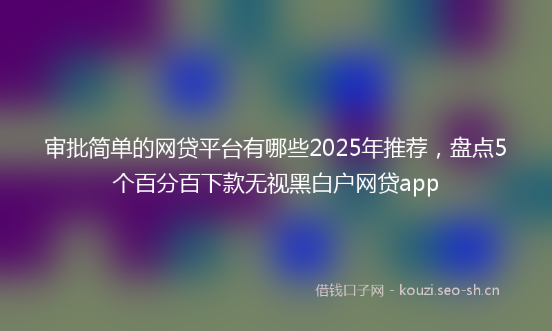 审批简单的网贷平台有哪些2025年推荐,盘点5个百分百下款无视黑白户网贷app
