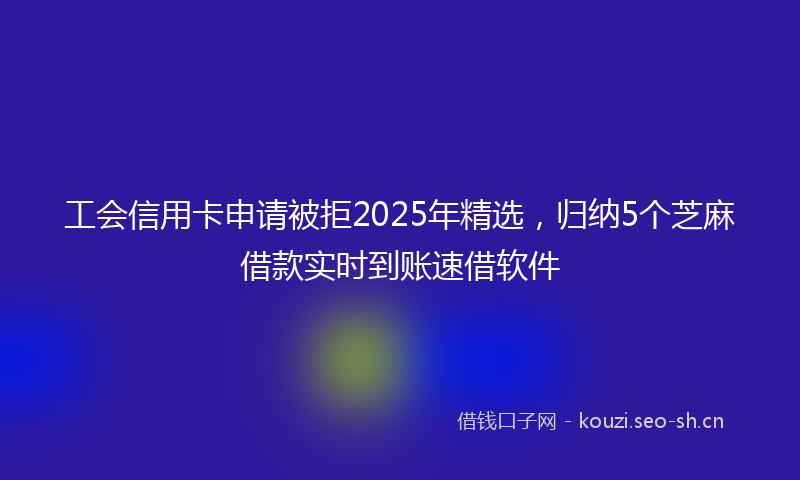 工会信用卡申请被拒2025年精选，归纳5个芝麻借款实时到账速借软件