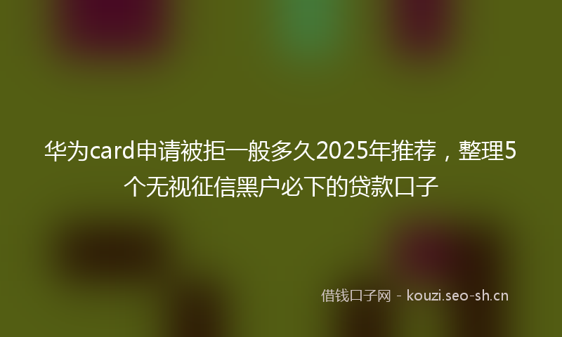 华为card申请被拒一般多久2025年推荐，整理5个无视征信黑户必下的贷款口子