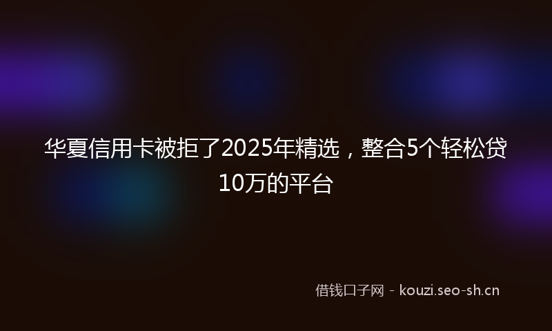 华夏信用卡被拒了2025年精选，整合5个轻松贷10万的平台