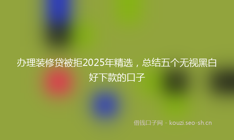 办理装修贷被拒2025年精选，总结五个无视黑白好下款的口子