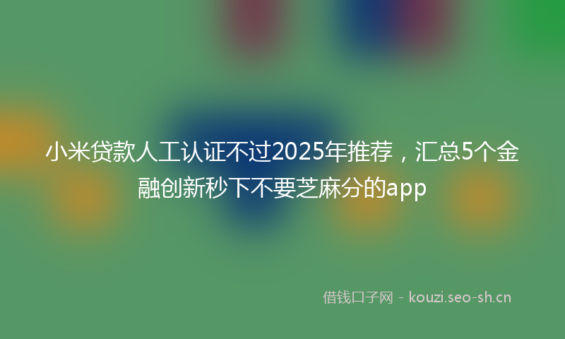 小米贷款人工认证不过2025年推荐，汇总5个金融创新秒下不要芝麻分的app