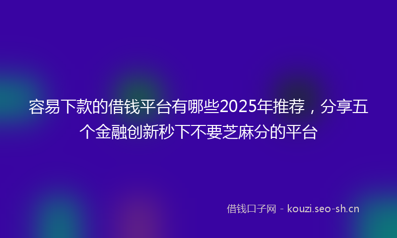 容易下款的借钱平台有哪些2025年推荐，分享五个金融创新秒下不要芝麻分的平台
