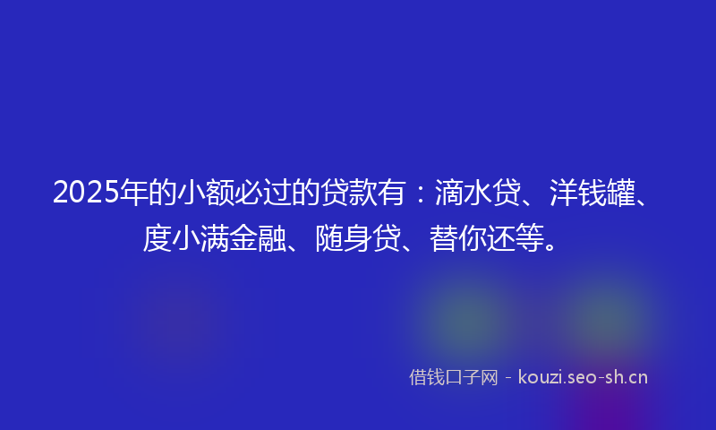 2025年的小额必过的贷款有：滴水贷、洋钱罐、度小满金融、随身贷、替你还等。
