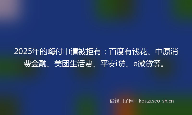 2025年的嗨付申请被拒有：百度有钱花、中原消费金融、美团生活费、平安i贷、e微贷等。