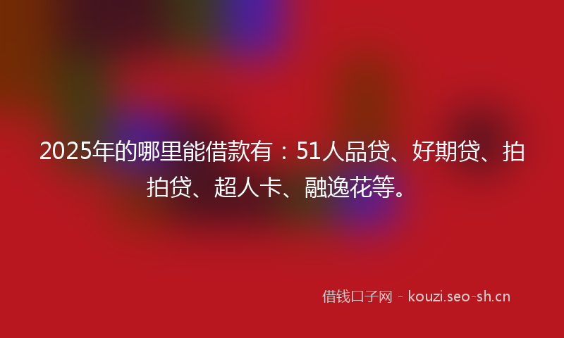 2025年的哪里能借款有：51人品贷、好期贷、拍拍贷、超人卡、融逸花等。