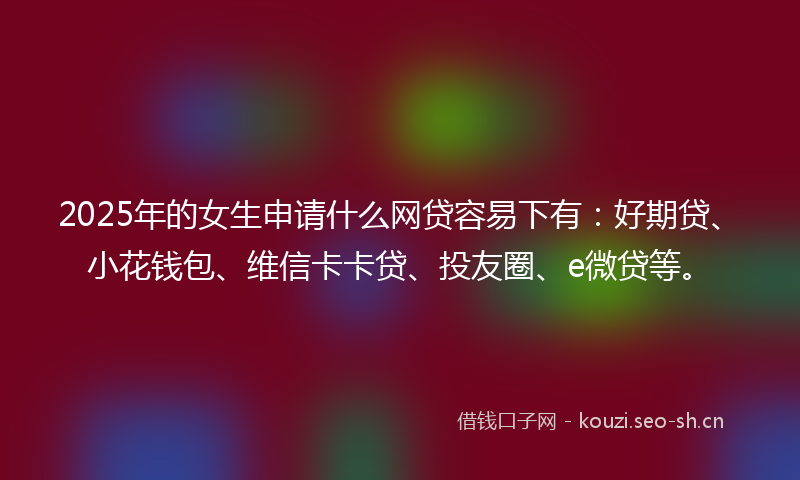 2025年的女生申请什么网贷容易下有：好期贷、小花钱包、维信卡卡贷、投友圈、e微贷等。