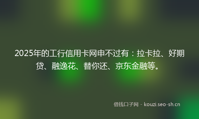 2025年的工行信用卡网申不过有:拉卡拉、好期贷、融逸花、替你还、京东金融等。