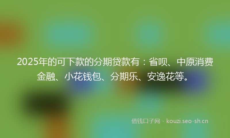 2025年的可下款的分期贷款有：省呗、中原消费金融、小花钱包、分期乐、安逸花等。