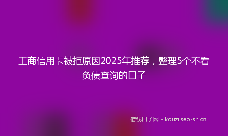 工商信用卡被拒原因2025年推荐，整理5个不看负债查询的口子