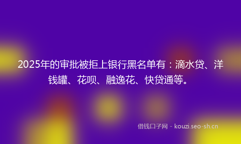 2025年的审批被拒上银行黑名单有：滴水贷、洋钱罐、花呗、融逸花、快贷通等。