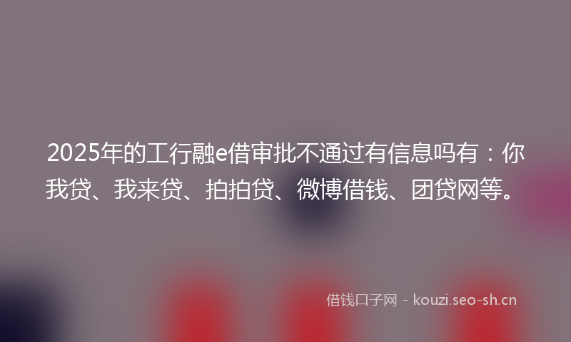 2025年的工行融e借审批不通过有信息吗有：你我贷、我来贷、拍拍贷、微博借钱、团贷网等。