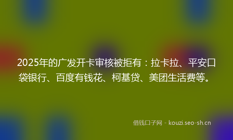 2025年的广发开卡审核被拒有：拉卡拉、平安口袋银行、百度有钱花、柯基贷、美团生活费等。