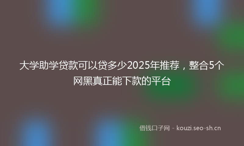 大学助学贷款可以贷多少2025年推荐，整合5个网黑真正能下款的平台