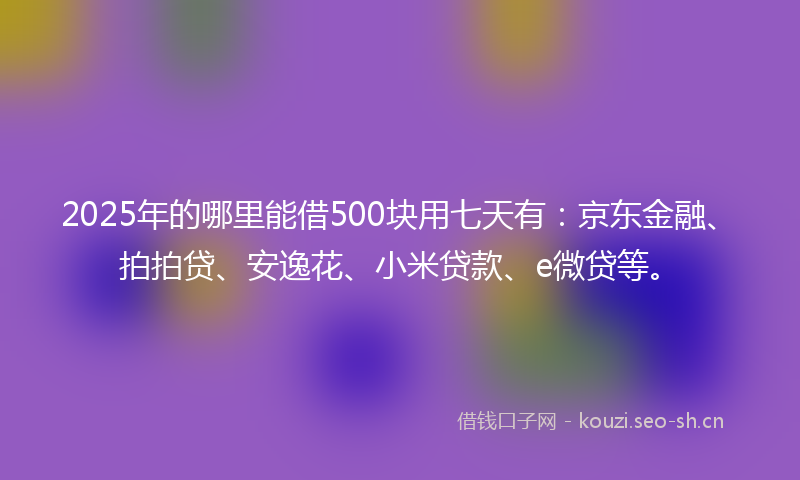 2025年的哪里能借500块用七天有：京东金融、拍拍贷、安逸花、小米贷款、e微贷等。