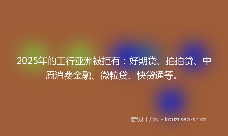 2025年的工行亚洲被拒有:好期贷、拍拍贷、中原消费金融、微粒贷、快贷通等。