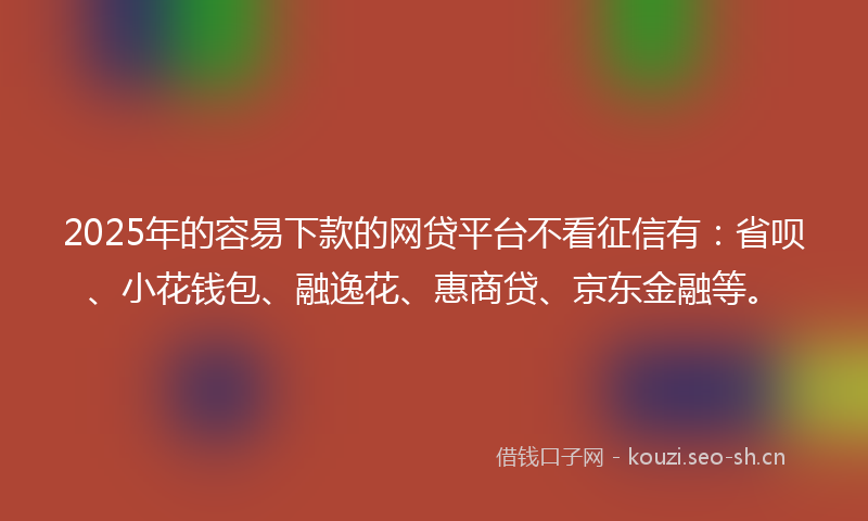 2025年的容易下款的网贷平台不看征信有：省呗、小花钱包、融逸花、惠商贷、京东金融等。