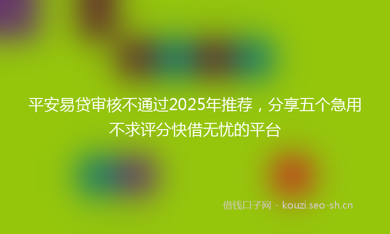 平安易贷审核不通过2025年推荐，分享五个急用不求评分快借无忧的平台