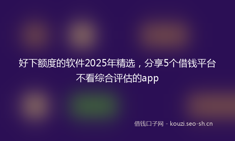 好下额度的软件2025年精选，分享5个借钱平台不看综合评估的app
