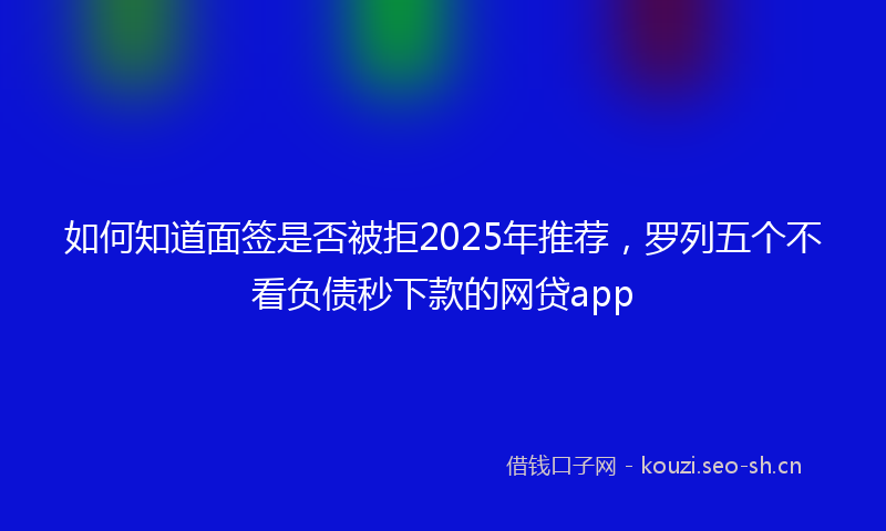 如何知道面签是否被拒2025年推荐，罗列五个不看负债秒下款的网贷app