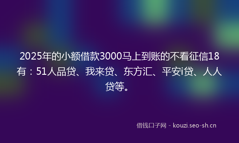 2025年的小额借款3000马上到账的不看征信18有：51人品贷、我来贷、东方汇、平安i贷、人人贷等。