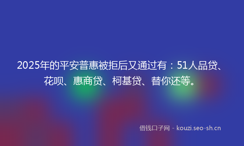 2025年的平安普惠被拒后又通过有：51人品贷、花呗、惠商贷、柯基贷、替你还等。