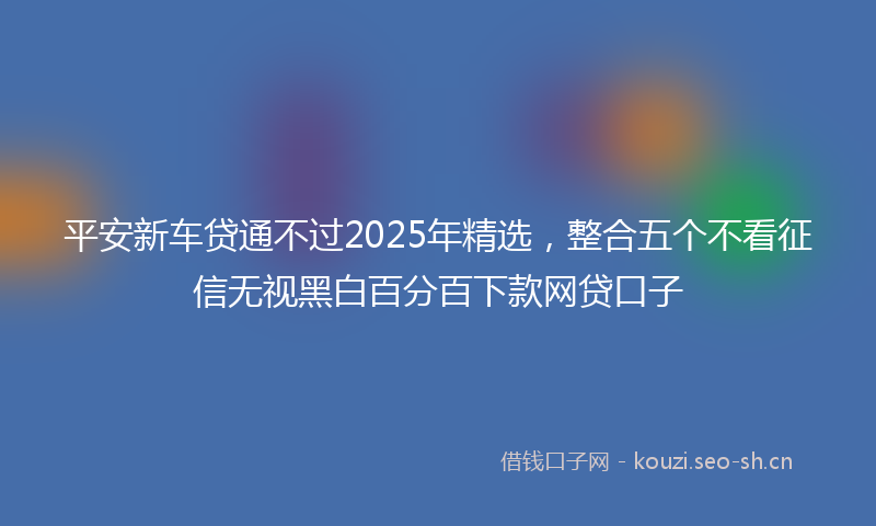 平安新车贷通不过2025年精选，整合五个不看征信无视黑白百分百下款网贷口子